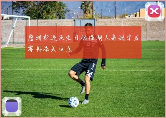 詹姆斯迎来生日祝福湖人备战季后赛再添关注点