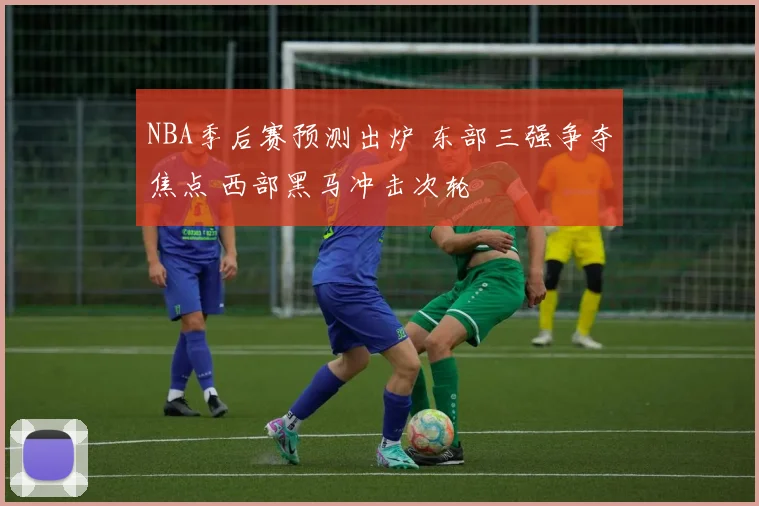 NBA季后赛预测出炉 东部三强争夺焦点 西部黑马冲击次轮