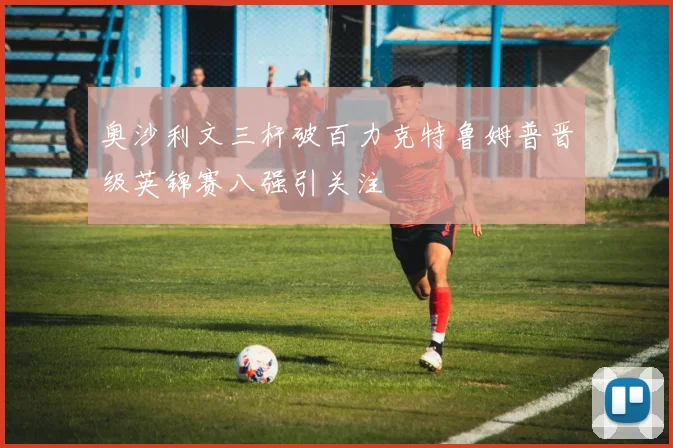 奥沙利文三杆破百力克特鲁姆普晋级英锦赛八强引关注