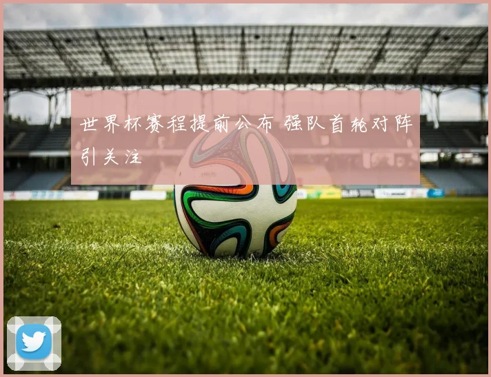 世界杯赛程提前公布 强队首轮对阵引关注