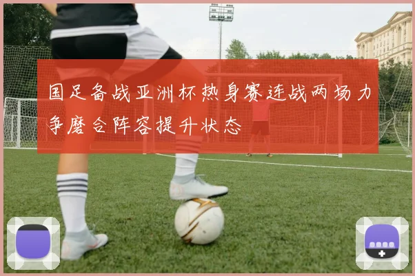 国足备战亚洲杯热身赛连战两场力争磨合阵容提升状态