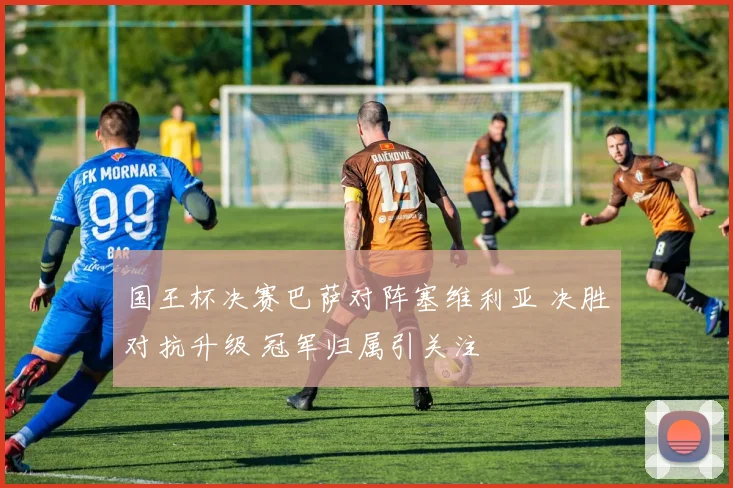 国王杯决赛巴萨对阵塞维利亚 决胜对抗升级 冠军归属引关注