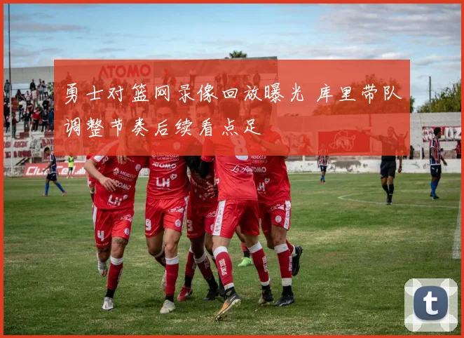 勇士对篮网录像回放曝光 库里带队调整节奏后续看点足