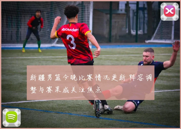 新疆男篮今晚比赛情况更新 阵容调整与赛果成关注焦点