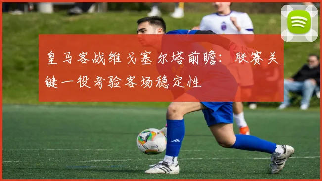 皇马客战维戈塞尔塔前瞻：联赛关键一役考验客场稳定性