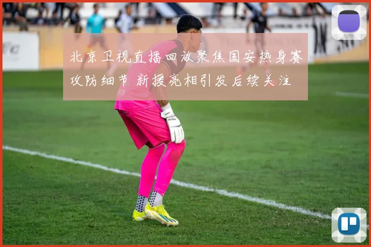 北京卫视直播回放聚焦国安热身赛攻防细节 新援亮相引发后续关注