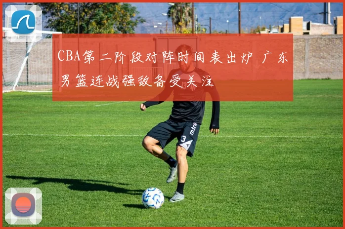 CBA第二阶段对阵时间表出炉 广东男篮连战强敌备受关注