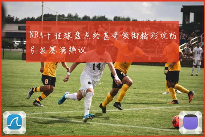 NBA十佳球盘点约基奇领衔精彩攻防引发赛场热议