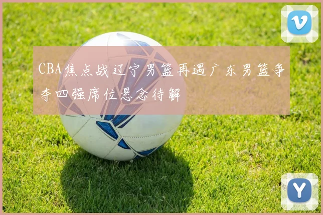 CBA焦点战辽宁男篮再遇广东男篮争夺四强席位悬念待解