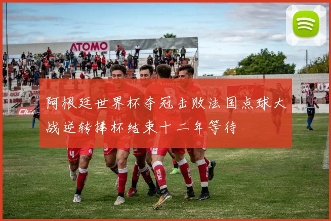 阿根廷世界杯夺冠击败法国点球大战逆转捧杯结束十二年等待