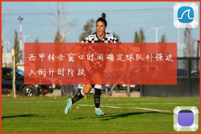 西甲转会窗口时间确定球队补强进入倒计时阶段
