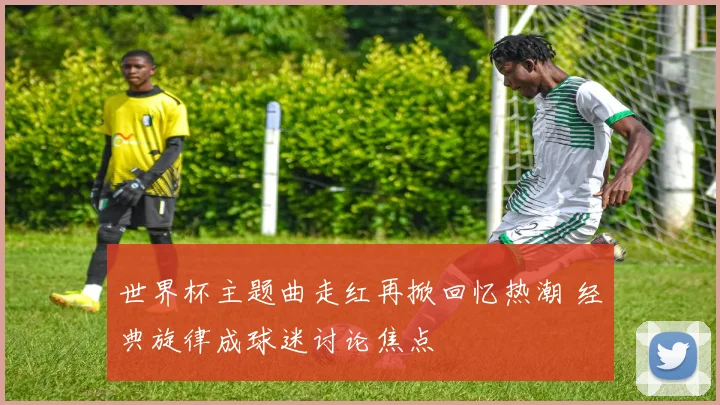 世界杯主题曲走红再掀回忆热潮 经典旋律成球迷讨论焦点