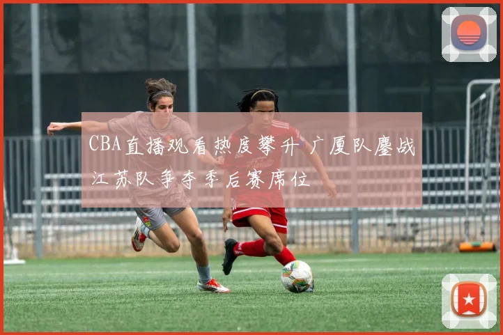 CBA直播观看热度攀升 广厦队鏖战江苏队争夺季后赛席位