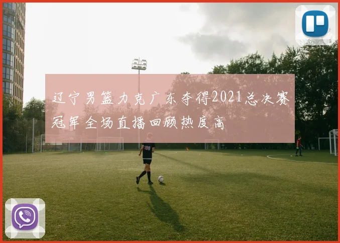 辽宁男篮力克广东夺得2021总决赛冠军全场直播回顾热度高