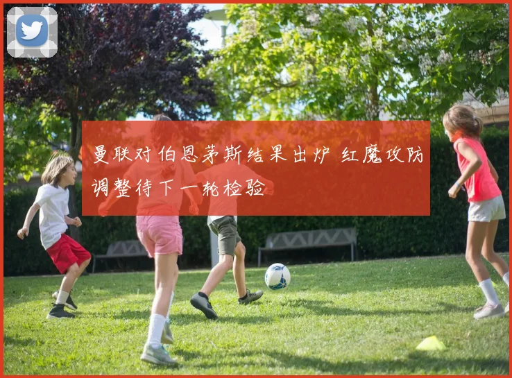 曼联对伯恩茅斯结果出炉 红魔攻防调整待下一轮检验