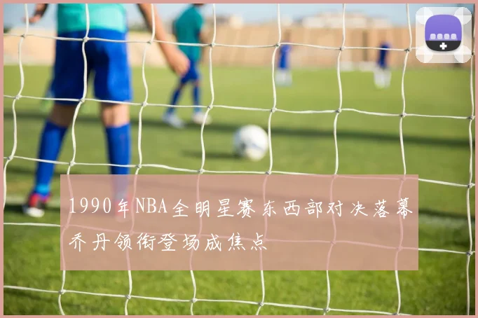 1990年NBA全明星赛东西部对决落幕乔丹领衔登场成焦点