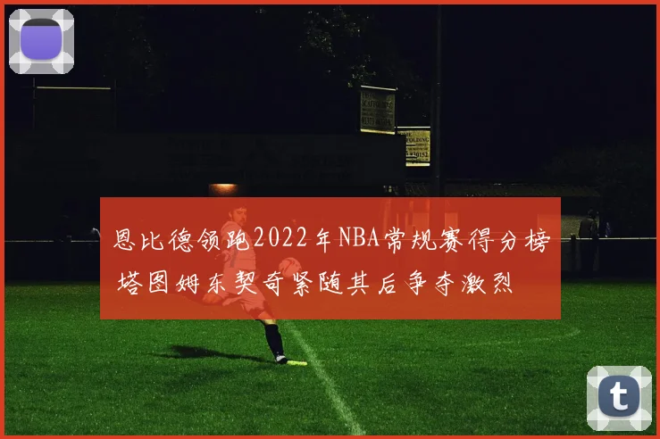 恩比德领跑2022年NBA常规赛得分榜 塔图姆东契奇紧随其后争夺激烈