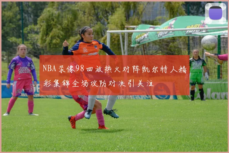 NBA录像98回放热火对阵凯尔特人精彩集锦全场攻防对决引关注
