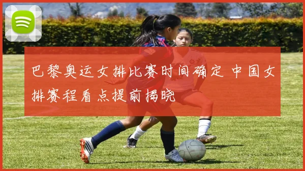 巴黎奥运女排比赛时间确定 中国女排赛程看点提前揭晓