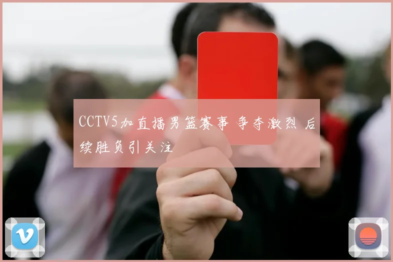 CCTV5加直播男篮赛事 争夺激烈 后续胜负引关注