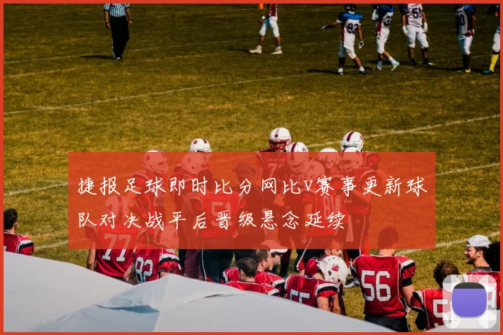 捷报足球即时比分网比v赛事更新球队对决战平后晋级悬念延续