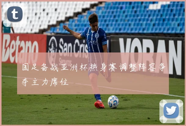 国足备战亚洲杯热身赛调整阵容争夺主力席位